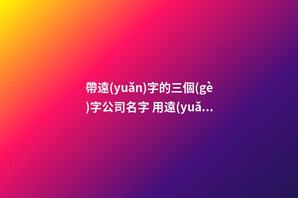 帶遠(yuǎn)字的三個(gè)字公司名字 用遠(yuǎn)要怎么起名-第1張-公司起名-玄機(jī)派